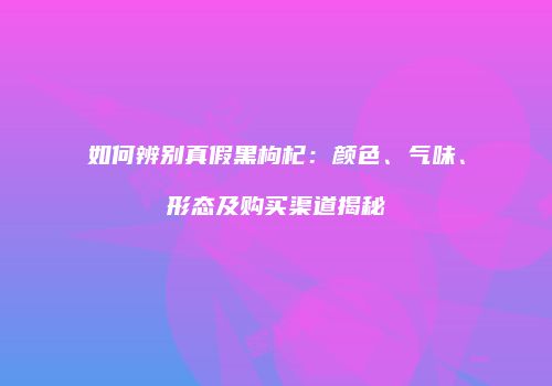 如何辨别真假黑枸杞：颜色、气味、形态及购买渠道揭秘