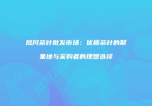 凤冈茶叶批发市场：优质茶叶的聚集地与采购者的理想选择