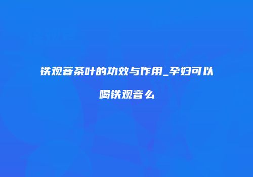 铁观音茶叶的功效与作用_孕妇可以喝铁观音么
