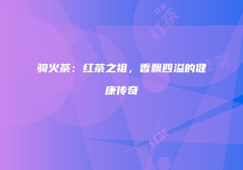 骑火茶：红茶之祖，香飘四溢的健康传奇