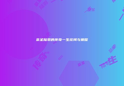 茶圣陆羽的传奇一生坎坷与荣耀