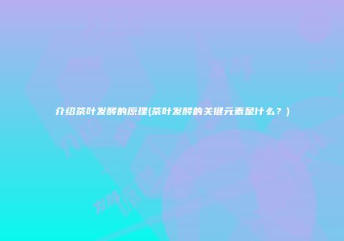 介绍茶叶发酵的原理(茶叶发酵的关键元素是什么？)