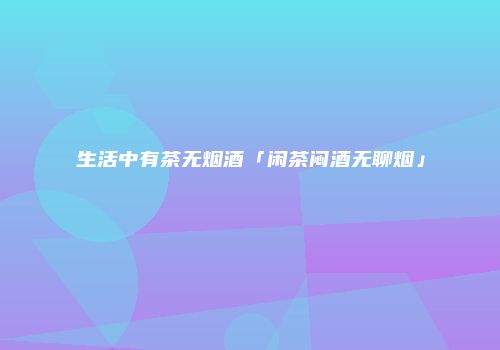 生活中有茶无烟酒「闲茶闷酒无聊烟」