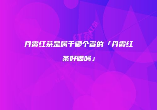 丹霞红茶是属于哪个省的「丹霞红茶好喝吗」