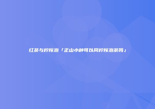 红茶与柠檬泡「正山小种可以同柠檬泡茶吗」