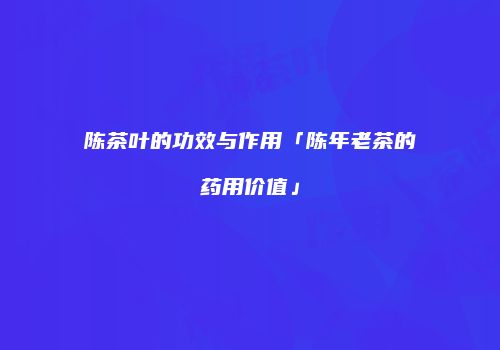 陈茶叶的功效与作用「陈年老茶的药用价值」