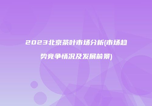 2023北京茶叶市场分析(市场趋势竞争情况及发展前景)
