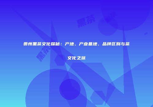 贵州黑茶文化探秘：产地、产业基地、品牌区别与茶文化之旅