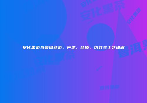 安化黑茶与普洱熟茶：产地、品质、功效与工艺详解