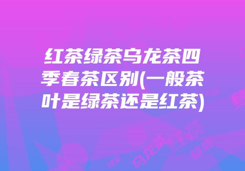 红茶绿茶乌龙茶四季春茶区别(一般茶叶是绿茶还是红茶)