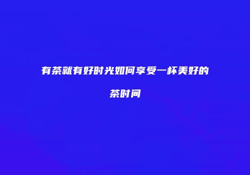 有茶就有好时光如何享受一杯美好的茶时间