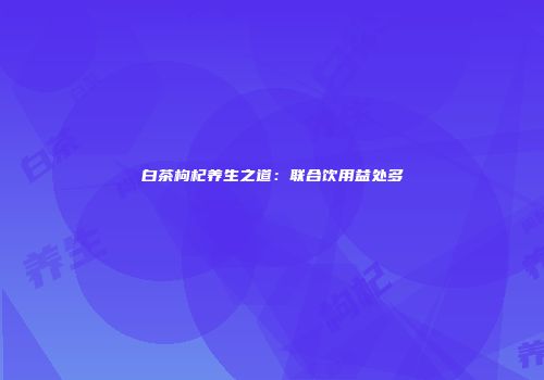 白茶枸杞养生之道：联合饮用益处多
