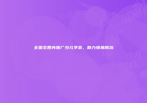 全国范围内推广少儿学茶，助力情操陶冶