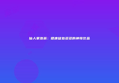 仙人掌泡茶：健康益处多多的神奇饮品