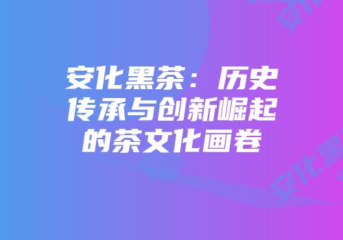 安化黑茶：历史传承与创新崛起的茶文化画卷