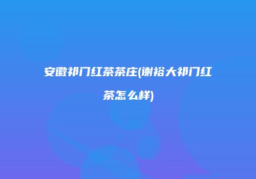 安徽祁门红茶茶庄(谢裕大祁门红茶怎么样)