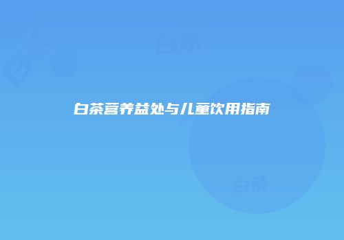 白茶营养益处与儿童饮用指南