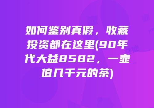 如何鉴别真假，收藏投资都在这里(90年代大益8582，一壶值几千元的茶)