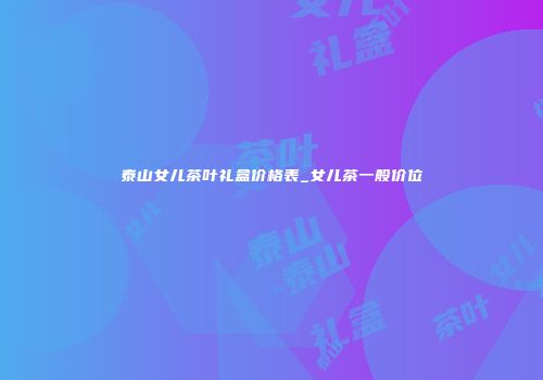 泰山女儿茶叶礼盒价格表_女儿茶一般价位