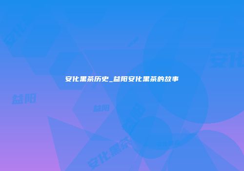 安化黑茶历史_益阳安化黑茶的故事