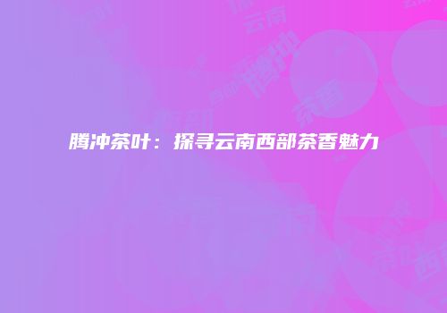 腾冲茶叶：探寻云南西部茶香魅力