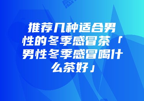 推荐几种适合男性的冬季感冒茶「男性冬季感冒喝什么茶好」