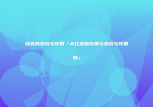 绿茶的功效与作用「大红茶的作用与功效与作用吗」