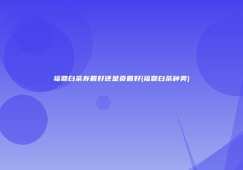 福鼎白茶寿眉好还是贡眉好(福鼎白茶种类)