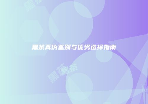 黑茶真伪鉴别与优劣选择指南