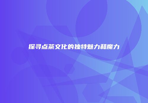 探寻点茶文化的独特魅力和魔力