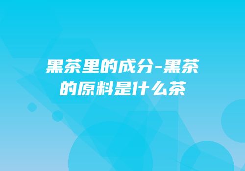 黑茶里的成分-黑茶的原料是什么茶