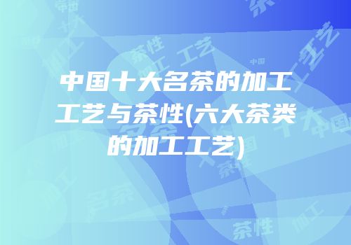 中国十大名茶的加工工艺与茶性(六大茶类的加工工艺)