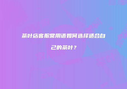 茶叶店客服常用语如何选择适合自己的茶叶？