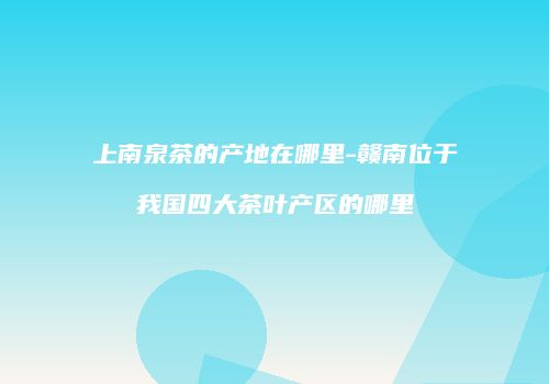 上南泉茶的产地在哪里-赣南位于我国四大茶叶产区的哪里