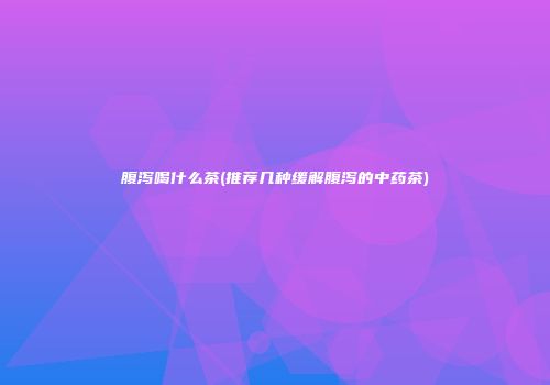 腹泻喝什么茶(推荐几种缓解腹泻的中药茶)