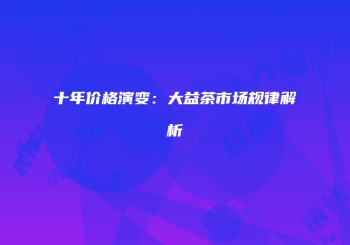 十年价格演变：大益茶市场规律解析