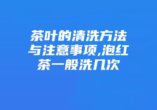 茶叶的清洗方法与注意事项,泡红茶一般洗几次