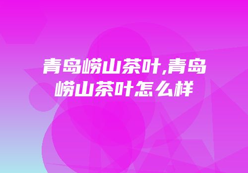 青岛崂山茶叶,青岛崂山茶叶怎么样