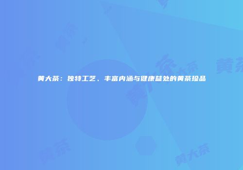 黄大茶：独特工艺、丰富内涵与健康益处的黄茶珍品