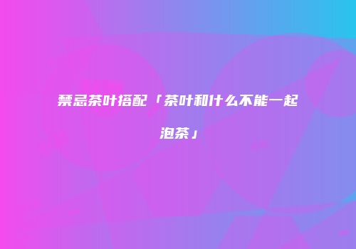 禁忌茶叶搭配「茶叶和什么不能一起泡茶」