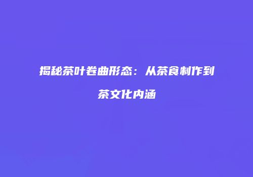 揭秘茶叶卷曲形态：从茶食制作到茶文化内涵