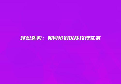 轻松选购：如何辨别优质玫瑰花茶