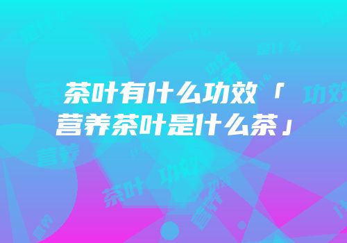 茶叶有什么功效「营养茶叶是什么茶」