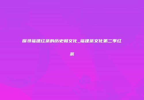 探寻福建红茶的历史和文化_福建茶文化第二季红茶