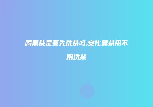 喝黑茶是要先洗茶吗,安化黑茶用不用洗茶