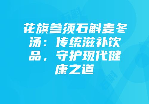 花旗参须石斛麦冬汤：传统滋补饮品，守护现代健康之道