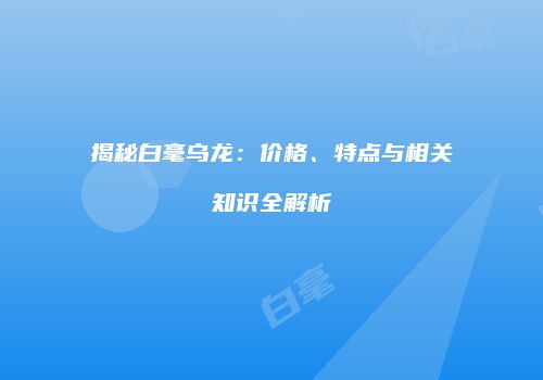 揭秘白毫乌龙：价格、特点与相关知识全解析