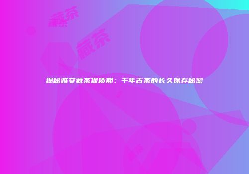 揭秘雅安藏茶保质期：千年古茶的长久保存秘密