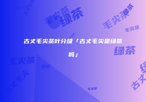 古丈毛尖茶叶分级「古丈毛尖是绿茶吗」