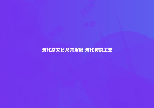 宋代茶文化及其发展,宋代制茶工艺